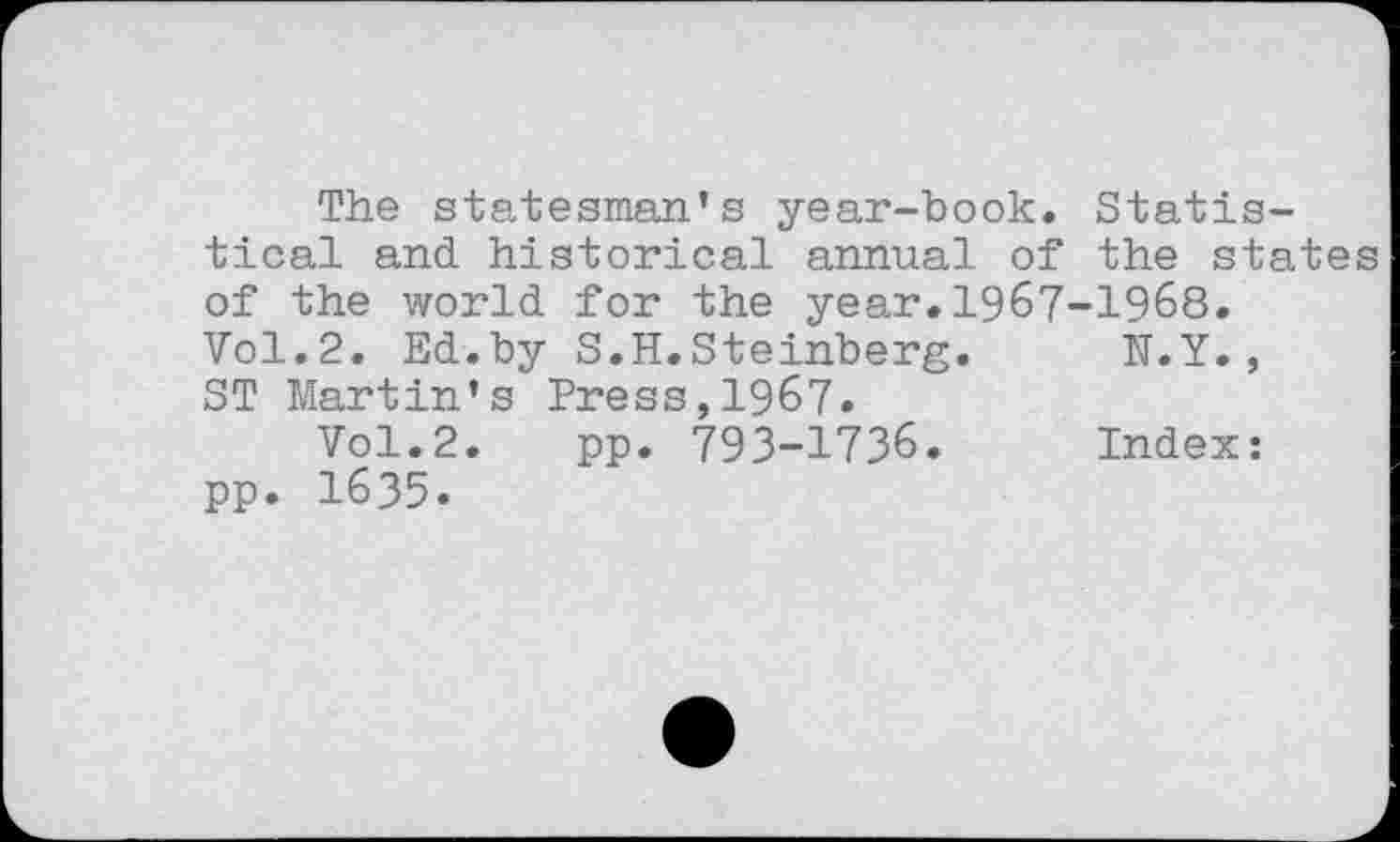 ﻿The statesman’s year-book. Statistical and historical annual of the states of the world for the year.1967-1968. Vol.2. Ed.by S.H.Steinberg.	N.Y.,
ST Martin’s Press,1967.
Vol.2. pp. 793-1736.	Index:
pp. 1635.